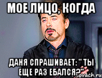 мое лицо, когда даня спрашивает: " ты еще раз ебался?"