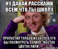 ну давай расскажи всем что ты школу пропустил только из за того что бы посмотреть сериал "жесток цветок лили"