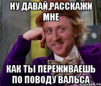 ну давай,расскажи мне как ты переживаешь по поводу вальса