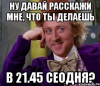 ну давай расскажи мне, что ты делаешь в 21.45 сеодня?