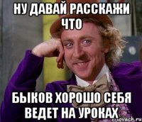 ну давай расскажи что быков хорошо себя ведет на уроках