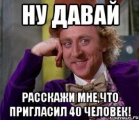 ну давай расскажи мне,что пригласил 40 человек!