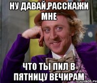 ну давай,расскажи мне что ты пил в пятницу вечирам