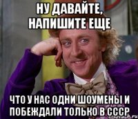 ну давайте, напишите еще что у нас одни шоумены и побеждали только в ссср