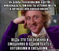 ну давай расскажи мне о:детях инвалидах, о том как ты уступил место в автобусе или связал носок... ведь это так охуенно и смешняво в одной ленте с котейками и сиськами...