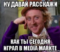 ну давай расскажи как ты сегодня играл в media markte