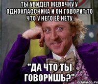 ты увидел жевачку у одноклассника и он говорит то что у него её нету "да что ты говоришь?"