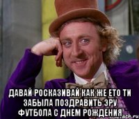  давай росказивай как же ето ти забыла поздравить эру футбола с днем рождения