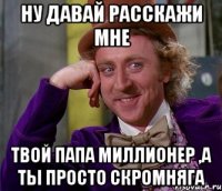 ну давай расскажи мне твой папа миллионер ,а ты просто скромняга