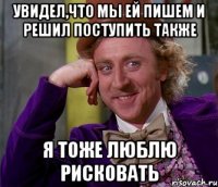 увидел,что мы ей пишем и решил поступить также я тоже люблю рисковать