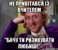 не привітався із вчителем "бачу ти ризикувати любиш!"