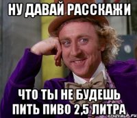 ну давай расскажи что ты не будешь пить пиво 2,5 литра