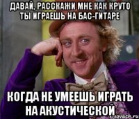 давай, расскажи мне как круто ты играешь на бас-гитаре когда не умеешь играть на акустической