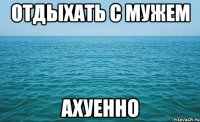 отдыхать с мужем ахуенно