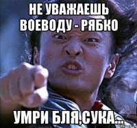 не уважаешь воеводу - рябко умри бля,сука...