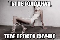 ты не голодная, тебе просто скучно