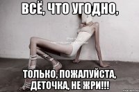 всё, что угодно, только, пожалуйста, деточка, не жри!!!