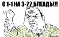 С 1-1 на 3-22 блеадь!!!