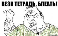 вези тетрадь, блеать!