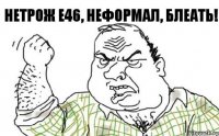 нетрож е46, неформал, блеать!