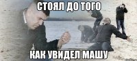 стоял до того как увидел машу