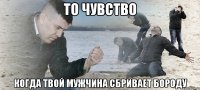 то чувство когда твой мужчина сбривает бороду