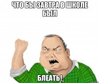 что бы завтра в школе был блеать!