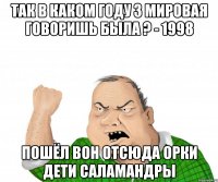 так в каком году 3 мировая говоришь была ? - 1998 пошёл вон отсюда орки дети саламандры