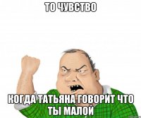 то чувство когда татьяна говорит что ты малой