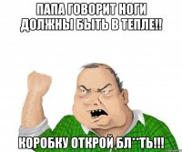 папа говорит ноги должны быть в тепле!! коробку открой бл**ть!!!