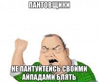 пантовщики не пантуйтейсь своими айпадами блять