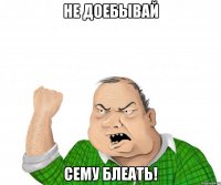 не доебывай сему блеать!