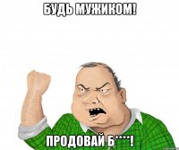 будь мужиком! продовай б****!