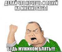 делай что хочешь и похуй на мнение бабы будь мужиком блять!!!