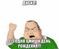 дибил! сегодня у миши день рождения!!!