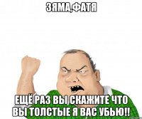 зяма,фатя ещё раз вы скажите что вы толстые я вас убью!!