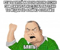 psy ты тупой на твою новую песню сам джигурда не сделал пародию ты мудак ты фрай из футурамы блять!