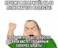 почему я не пришёл на 40 летие нашего выпуска! та потом что, где-то посеял своей кастет, грёбанный склероз, блеать!