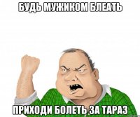 будь мужиком блеать приходи болеть за тараз