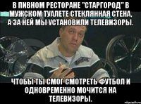 в пивном ресторане "старгород" в мужском туалете стеклянная стена, а за ней мы установили телевизоры. чтобы ты смог смотреть футбол и одновременно мочится на телевизоры.