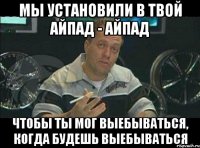 мы установили в твой айпад - айпад чтобы ты мог выебываться, когда будешь выебываться