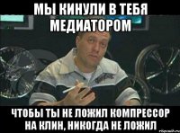 мы кинули в тебя медиатором чтобы ты не ложил компрессор на клин, никогда не ложил