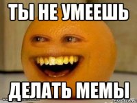 ты не умеешь делать мемы