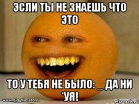 эсли ты не знаешь что это то у тебя не было: _ да ни *уя!