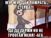 мур мур дай пожрать стерва!!! да да держи но не троогай меня! -ага