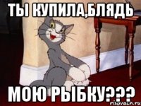 ты купила,блядь мою рыбку???