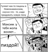 Гуляют как-то пацаны в Новознаменском, скучно что - то ,надо придумать новую пену Максим :у тебя жопа воняет... пиздой!