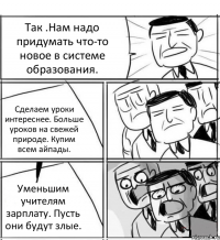 Так .Нам надо придумать что-то новое в системе образования. Сделаем уроки интереснее. Больше уроков на свежей природе. Купим всем айпады. Уменьшим учителям зарплату. Пусть они будут злые.