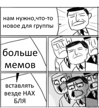 нам нужно,что-то новое для группы больше мемов вставлять везде НАХ БЛЯ