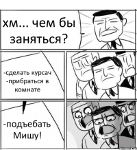 хм... чем бы заняться? -сделать курсач -прибраться в комнате -подъебать Мишу!